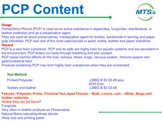 PCP Content
Usage
PentaChloro Phenol (PCP) is used as an active substance in algaecides, fungicides, disinfectants, in
leather protection and as a preservative agent.
They are used as wood preservatives, impregnation agent for textiles, bactericide in tanning and paper
pulp industries. PCP was one of the most used biocide in wood, textile, leather and paper industries.
Hazard
PCP is a very toxic substance. PCP and its salts are highly toxic for aquatic systems and are persistent in
the environment. PCP enters our body through breathing and skin contact.
PCP cause harmful effects on the liver, kidneys, blood, lungs, nervous system, immune system and
gastrointestinal tract.
Products containing PCP may form highly toxic substances when they are incinerated.
Test Method
Printed Polyester :LMBG B 82.02-08 plus
KOH Extn.
Textiles and leather :LMBG B 82.02-08
Failures: Polyester Prints, Finished Yarn dyed Checks – Multi, Linens, cols – White, Beige and
leather materials
Where they can be found?
Fungicide
Very often in leather products as Preservative
Natural fibres,natural/synthetic blends
Warp size and printing paste
 