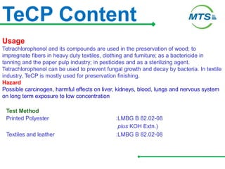 TeCP Content
Usage
Tetrachlorophenol and its compounds are used in the preservation of wood; to
impregnate fibers in heavy duty textiles, clothing and furniture; as a bactericide in
tanning and the paper pulp industry; in pesticides and as a sterilizing agent.
Tetrachlorophenol can be used to prevent fungal growth and decay by bacteria. In textile
industry, TeCP is mostly used for preservation finishing.
Hazard
Possible carcinogen, harmful effects on liver, kidneys, blood, lungs and nervous system
on long term exposure to low concentration
Test Method
Printed Polyester :LMBG B 82.02-08
plus KOH Extn.)
Textiles and leather :LMBG B 82.02-08
 