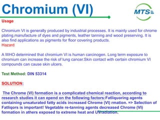 Chromium (VI)
Usage
Chromium VI is generally produced by industrial processes. It is mainly used for chrome
plating,manufacture of dyes and pigments, leather tanning and wood preserving. It is
also find applications as pigments for floor covering products.
Hazard
A WHO determined that chromium VI is human carcinogen. Long term exposure to
chromium can increase the risk of lung cancer.Skin contact with certain chromium VI
compounds can cause skin ulcers.
Test Method: DIN 53314
SOLUTION:
The Chrome (VI) formation is a complicated chemical reaction, according to
research studies it can epend on the following factors:Fatliquoring agents
containing unsaturated fatty acids increased Chrome (VI) rmation. => Selection of
Fatliqors is important! Vegetable re-tanning agents decreased Chrome (VI)
formation in athers exposed to extreme heat and UVradiation.
 