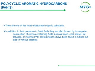 POLYCYCLIC AROMATIC HYDROCARBONS
(PAH’S)
They are one of the most widespread organic pollutants.
In addition to their presence in fossil fuels they are also formed by incomplete
combustion of carbon-containing fuels such as wood, coal, diesel, fat,
tobacco, or incense PAH contaminations have been found in rubber but
also in various plastics.
 