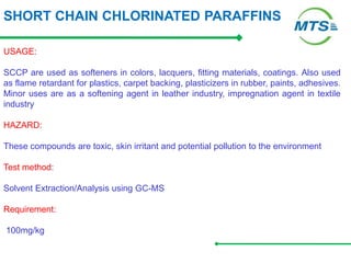 SHORT CHAIN CHLORINATED PARAFFINS
USAGE:
SCCP are used as softeners in colors, lacquers, fitting materials, coatings. Also used
as flame retardant for plastics, carpet backing, plasticizers in rubber, paints, adhesives.
Minor uses are as a softening agent in leather industry, impregnation agent in textile
industry
HAZARD:
These compounds are toxic, skin irritant and potential pollution to the environment
Test method:
Solvent Extraction/Analysis using GC-MS
Requirement:
100mg/kg
 