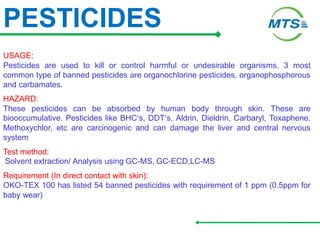 PESTICIDES
USAGE:
Pesticides are used to kill or control harmful or undesirable organisms. 3 most
common type of banned pesticides are organochlorine pesticides, organophosphorous
and carbamates.
HAZARD:
These pesticides can be absorbed by human body through skin. These are
biooccumulative. Pesticides like BHC’s, DDT’s, Aldrin, Dieldrin, Carbaryl, Toxaphene.
Methoxychlor, etc are carcinogenic and can damage the liver and central nervous
system
Test method:
Solvent extraction/ Analysis using GC-MS, GC-ECD,LC-MS
Requirement (In direct contact with skin):
OKO-TEX 100 has listed 54 banned pesticides with requirement of 1 ppm (0.5ppm for
baby wear)
 