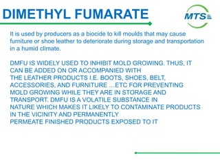 DIMETHYL FUMARATE
It is used by producers as a biocide to kill moulds that may cause
furniture or shoe leather to deteriorate during storage and transportation
in a humid climate.
DMFU IS WIDELY USED TO INHIBIT MOLD GROWING. THUS, IT
CAN BE ADDED ON OR ACCOMPANIED WITH
THE LEATHER PRODUCTS I.E. BOOTS, SHOES, BELT,
ACCESSORIES, AND FURNITURE …ETC FOR PREVENTING
MOLD GROWING WHILE THEY ARE IN STORAGE AND
TRANSPORT. DMFU IS A VOLATILE SUBSTANCE IN
NATURE WHICH MAKES IT LIKELY TO CONTAMINATE PRODUCTS
IN THE VICINITY AND PERMANENTLY
PERMEATE FINISHED PRODUCTS EXPOSED TO IT
 