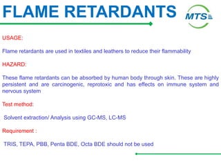 FLAME RETARDANTS
USAGE:
Flame retardants are used in textiles and leathers to reduce their flammability
HAZARD:
These flame retardants can be absorbed by human body through skin. These are highly
persistent and are carcinogenic, reprotoxic and has effects on immune system and
nervous system
Test method:
Solvent extraction/ Analysis using GC-MS, LC-MS
Requirement :
TRIS, TEPA, PBB, Penta BDE, Octa BDE should not be used
 