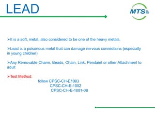LEAD
It is a soft, metal, also considered to be one of the heavy metals.
Lead is a poisonous metal that can damage nervous connections (especially
in young children)
Any Removable Charm, Beads, Chain, Link, Pendaint or other Attachment to
adult
Test Method:
follow CPSC-CH-E1003
CPSC-CH-E-1002
CPSC-CH-E-1001-08
 