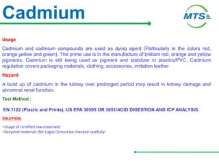 Cadmium
Usage
Cadmium and cadmium compounds are used as dying agent (Particularly in the colors red,
orange,yellow and green). The prime use is in the manufacture of brilliant red, orange and yellow
pigments. Cadmium is still being used as pigment and stabilizer in plastics/PVC. Cadmium
regulation covers packaging materials, clothing, accessories, imitation leather
Hazard
A build up of cadmium in the kidney over prolonged period may result in kidney damage and
abnormal renal function.
Test Method :
EN 1122 (Plastic and Prints), US EPA 30505 OR 3051/ACID DIGESTION AND ICP ANALYSIS.
SOLUTION:
•Usage of certified raw materials!
•Recycled materials (for Logos!!) must be checked carefully!
 