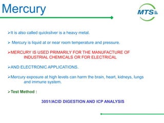 Mercury
It is also called quicksilver is a heavy metal.
 Mercury is liquid at or near room temperature and pressure.
MERCURY IS USED PRIMARILY FOR THE MANUFACTURE OF
INDUSTRIAL CHEMICALS OR FOR ELECTRICAL
AND ELECTRONIC APPLICATIONS.
Mercury exposure at high levels can harm the brain, heart, kidneys, lungs
and immune system.
Test Method :
3051/ACID DIGESTION AND ICP ANALYSIS
 