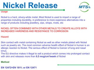 Nickel Release
Usage
Nickel is a hard, silvery-white metal. Most Nickel is used to impart a range of
properties including durability, in preference to more expensive alternatives into a
range of products including jewellery, zips, straps, rivets, etc
NICKEL OFTEN COMBINED WITH OTHER METALS TO CREATE ALLOYS WITH
INCREASED HARDNESS AND RESISTANCE TO CORROSION
Hazard
Skin contact with metal containing Nickel as well as other metals plated with Nickel
such as jewelry etc. The most common adverse health effect of Nickel in human is an
allergic reaction to Nickel. The serious effect of Nickel is Cancer of lung and nasal
sinus.
The EU directive makes it illegal to sell a product which comes into prolonged contact
with skin and releases more than 0.5 mcg/cm²/week of Nickel
Method
EN 12472+EN 1811; or EN 12471
 