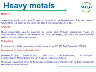 Heavy metals
USAGE:
Heavymetals are found in dyestuffs and can be used as dye-fixationagents. They also occur in
natural fibres like cotton as the plants can absorb the heavymetals from soil.
HAZARD:
These heavymetals can be absorbed by human body throught perspiration. These are
biooccumulative. Some of the elements are toxic, carcinogen, can affect the central nervous
system, immune system and kidneys.
Test method:
Extraction using Acidic perspiration solution prepared as ISO 105 E04/ Analysis by ICP-MS
Requirement (In direct contact with skin):
Antimony(30ppm), Arsenic(1ppm), Lead(1ppm), Chromium(2ppm), Cobalt(2ppm),
Copper(50ppm), Nickel(4ppm), Mercury(0.02ppm), Cadmium(0.1ppm)
The above requirement varies for baby wear, in direct contact with skin, with no direct contact with
skin and decoration material
 