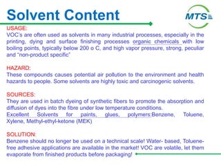 Solvent Content
USAGE:
VOC’s are often used as solvents in many industrial processes, especially in the
printing, dying and surface finishing processes organic chemicals with low
boiling points, typically below 200 o C, and high vapor pressure, strong, peculiar
and “non-product specific”
HAZARD:
These compounds causes potential air pollution to the environment and health
hazards to people. Some solvents are highly toxic and carcinogenic solvents.
SOURCES:
They are used in batch dyeing of synthetic fibers to promote the absorption and
diffusion of dyes into the fibre under low temperature conditions.
Excellent Solvents for paints, glues, polymers:Benzene, Toluene,
Xylene, Methyl-ethyl-ketone (MEK)
SOLUTION:
Benzene should no longer be used on a technical scale! Water- based, Toluene-
free adhesive applications are available in the market! VOC are volatile, let them
evaporate from finished products before packaging!
 