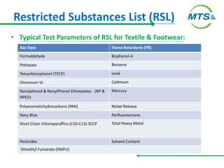 Restricted Substances List (RSL)
• Typical Test Parameters of RSL for Textile & Footwear:
Azo Dyes Flame Retardants (FR)
Formaldehyde Bisphenol-A
Phthalate Benzene
Tetrachlorophenol (TECP) Lead
Chromium VI Cadmium
Nonylphenol & NonylPhenol Ethoxylates- (NP &
NPEO)
Mercury
Polyaromatichydrocarbons (PAH) Nickel Release
Navy Blue Perfluorooctane
Short Chain Chloroparaffins (C10-C13)-SCCP Total Heavy Metal
Pesticides Solvent Content
Dimethyl Fumarate (DMFU)
 