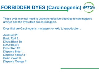 FORBIDDEN DYES (Carcinogenic)
These dyes may not need to undergo reductive cleavage to carcinogenic
amines and the dyes itself are carcinogenic.
Dyes that are Carcinogenic, mutagenic or toxic to reproduction :
Acid Red 26
„
Basic Red 9
„
Direct Black 38
„
Direct Blue 6
„
Direct Red 28
„
Disperse Blue 1
„
Disperse Yellow 3
„
Basic Violet 14
„
Disperse Orange 11
 