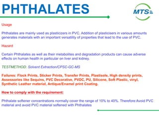 PHTHALATES
Usage
Phthalates are mainly used as plasticizers in PVC. Addition of plasticisers in various amounts
generates materials with an important versatility of properties that lead to the use of PVC.
Hazard
Certain Phthalates as well as their metabolites and degradation products can cause adverse
effects on human health in particular on liver and kidney.
TESTMETHOD: Solvent Extraction/CPSC-GC-MS
Failures: Flock Prints, Sticker Prints, Transfer Prints, Plastisole, High density prints,
Assessories like Sequins, PVC Decorative, PVDC, PU, Silicone, Soft Plastic, vinyl,
Synthetic Leather material, Antique/Enamel print Coating.
How to comply with the requirement:
Phthalate softener concentrations normally cover the range of 10% to 40%. Therefore:Avoid PVC
material and avoid PVC material softened with Phthalates
 