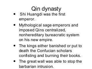 Qin dynasty
• Shi Huangdi was the first
emperor.
• Mythological sage emperors and
imposed Qins centralized,
nonhereditary bureacratic system
on his new empire.
• The kings either banished or put to
death the Confucian scholars
confisting and burning their books.
• The great wall was able to stop the
barbarian intrusion.
 