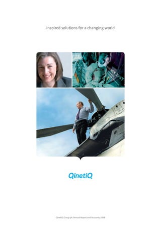 QinetiQ Group plc Annual Report and Accounts 2008




                                                                             QinetiQ Group plc Annual Report and Accounts 2008
                                                                                                                                 Inspired solutions for a changing world


                                                                                                                                                                                                                                    Today’s big problems demand
                                                                                                                                                                                                                                    inspired solutions. At QinetiQ,
                                                                                                                                                                                                                                we provide research, technical advice,
                                                                                                                                                                                                                                  technology solutions and services
                                                                                                                                                                                                                                     to customers in core markets
                                                                                                                                                                                                                                   of defence and security. We are
                                                                                                                                                                                                                                   increasingly working to transfer
                                                                                                                                                                                                                                    our expertise and capabilities
                                                                                                                                                                                                                                    into adjacent markets such as
                                                                                                                                                                                                                                energy and environment. We operate
                                                                                                                                                                                                                               principally in the UK and North America
                                                                                                                                                                                                                                    and have recently entered the
                                                                                                                                                                                                                                Australian defence consulting market.




                                                                                                                                                                                                 overview                   Business review                     Governance                    Financial statements        shareholder information

                                                                                                                                                                                                 Inside flap                        11                               50                                69                            122
                                                                                                                                                                                           Our business at a glance     Group trading performance           Our Board of Directors         Independent Auditors’ Report        Five-year review
                                                                                                                                                                                                    01                             13                                52                                  70                          123
                                                                                                                                                                                            Performance overview          QinetiQ North America             Corporate Governance                Consolidated income                Glossary
                                                                                                                                                                                                                                                                   Report                           statement
                                                                                                                                                                                                    02                             23                                                                                                 124
                                                                                                                                                                                            Chairman’s statement              QinetiQ EMEA                            58                               71                     Financial calendar
                                                                                                                                                                                                                                                         Report of the Remuneration         Consolidated balance sheet      Analysis of shareholders
                                                                                                                                                                                                      04                            35
                                                                                                                                                                                                                                                                 Committee                                                          Advisors
                                                                                                                                                                                           Chief Executive Officer’s         QinetiQ Ventures                                                            72
                                                                                                                                                                                                    review                                                            65                       Consolidated cash flow
                                                                                                                                                                                                                                     39
                                                                                                                                                                                                                                                            Report of the Directors                 statement
                                                                                                                                                                                                     05                        Other Group
                                                                                                                                                                                                  Our vision               financial information                      68                                 73
                                                                                                                                                                                                                                                            Statement of Directors’           Consolidated statement
                                                                                                                                                                                                     10                           42
                                                                                                                                                                                                                                                                responsibilities               of recognised income
                                                                                                                                                                                          Key performance indicators   Management of principal risks
                                                                                                                                                                                                                                                                                                    and expense
                                                                                                                                                                                                                           and uncertainties
                                                                                                                                                                                                                                                                                                         74
                                                                                                                                                                                                                                   45
                                                                                                                                                                                                                                                                                                Notes to the financial
                                                                                                                                                                                                                         Corporate Responsibility
                                                                                                                                                                                                                                                                                                    statements
                                                                                                                                                                                                                                                                                                      119
                                                                                                                                                                                                                                                                                              Company balance sheet
                                                                                                                                                                                                                                                                                                         120
                                                                                                                                                                                                                                                                                               Notes to the Company
                                                                                                                                                                                                                                                                                                financial statements
Company Registration   Customer Contact Team      Tel +44 (0)8700 100 942
Number 4586941                                    www.QinetiQ.com
                       QinetiQ
Registered office:     Cody Technology Park	
                                                  © QinetiQ Group plc
85 Buckingham Gate     Ively Road, Farnborough	
                                                  QinetiQ/CF/SS/PUB0800017
London                 Hampshire GU14 0LX	
SW1E 6PD               United Kingdom	
                                                                                                                                      QinetiQ Group plc Annual Report and Accounts 2008
 