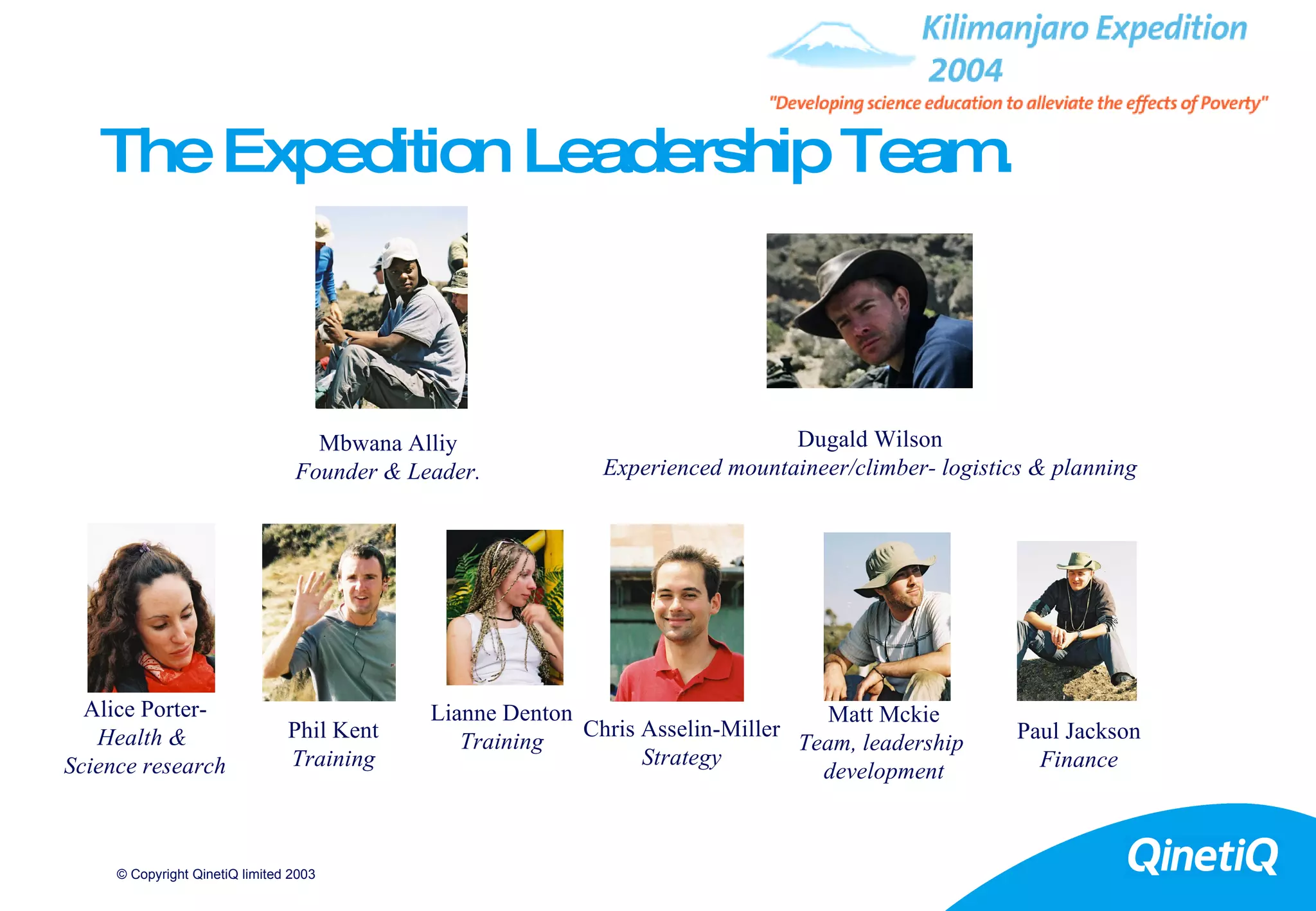 The Expedition Leadership Team. Alice Porter- Health &  Science research Lianne Denton Training Paul Jackson Finance Mbwana Alliy Founder & Leader. Matt Mckie Team, leadership  development Chris Asselin-Miller Strategy Phil Kent Training Dugald Wilson Experienced mountaineer/climber- logistics & planning 