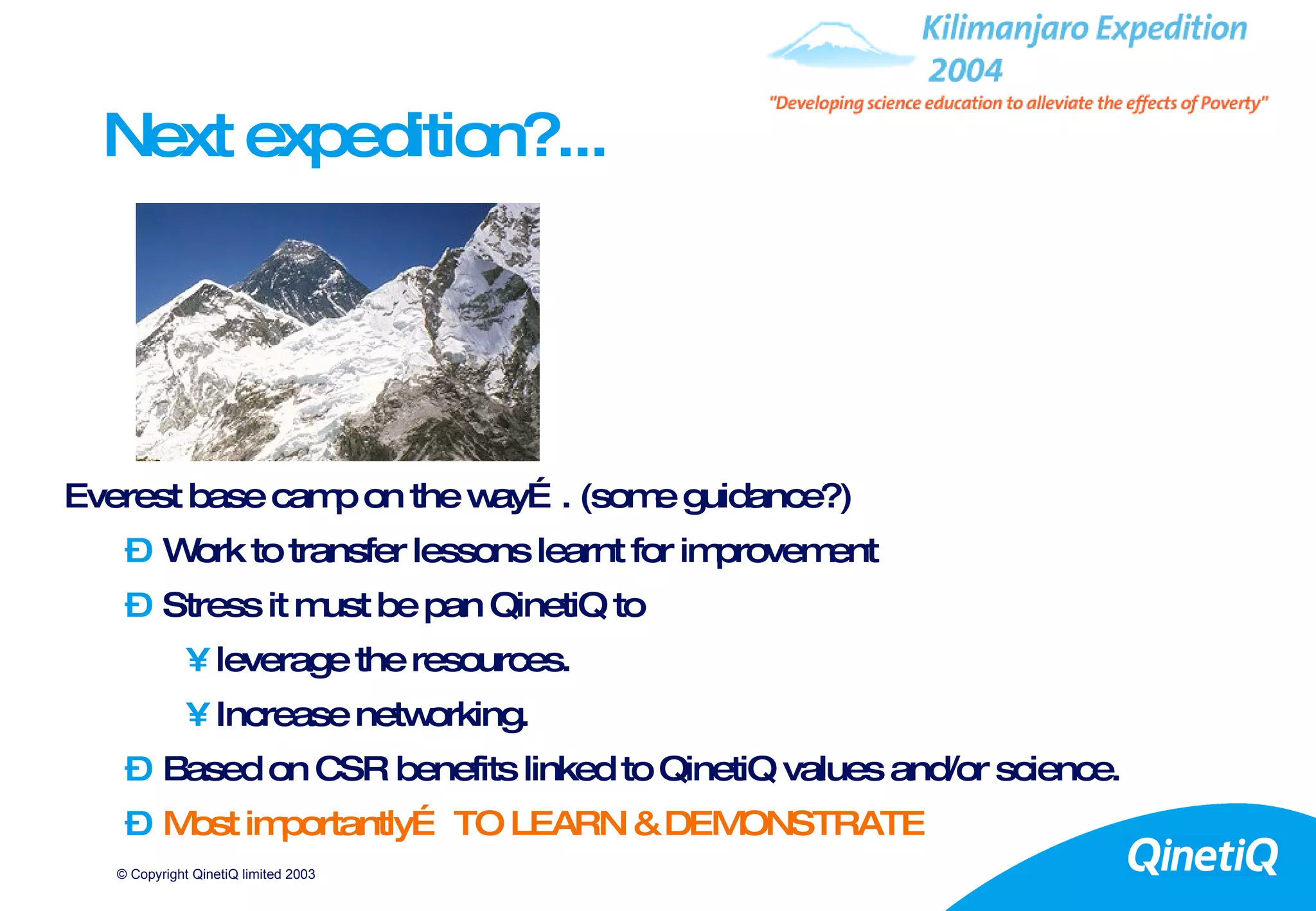 Next expedition?... Everest base camp on the way…. (some guidance?) Work to transfer lessons learnt for improvement Stress it must be pan QinetiQ to  leverage the resources. Increase networking. Based on CSR benefits linked to QinetiQ values and/or science. Most importantly… TO LEARN & DEMONSTRATE 