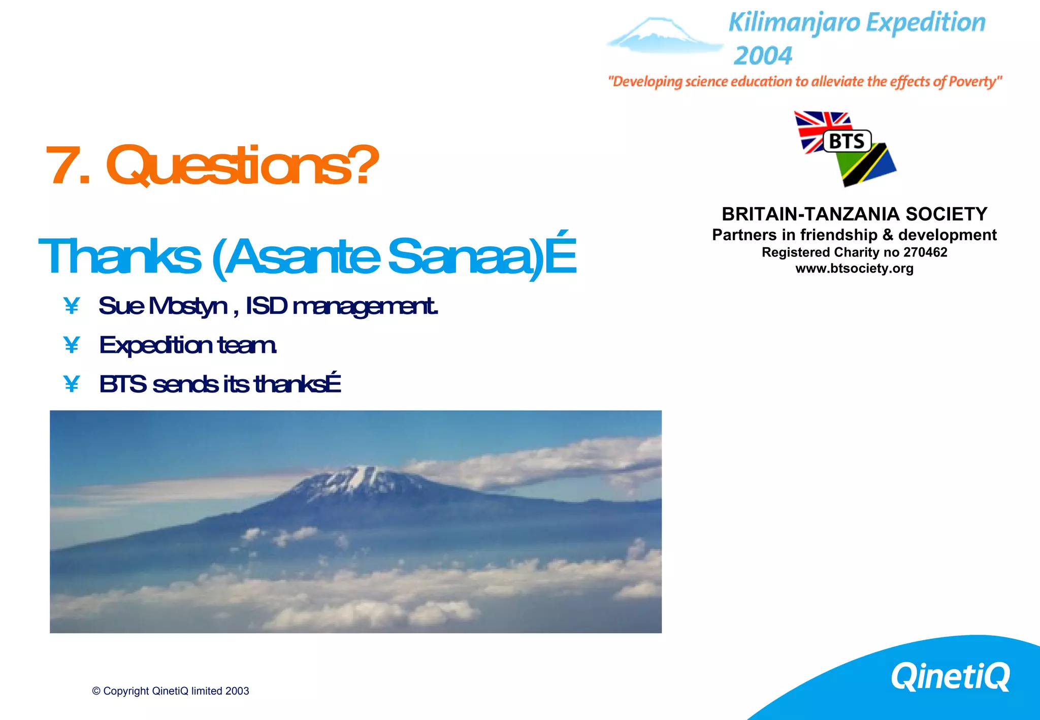 Thanks (Asante Sanaa)… Sue Mostyn , ISD management. Expedition team. BTS sends its thanks… 7. Questions? BRITAIN-TANZANIA SOCIETY Partners in friendship & development Registered Charity no 270462 www.btsociety.org 