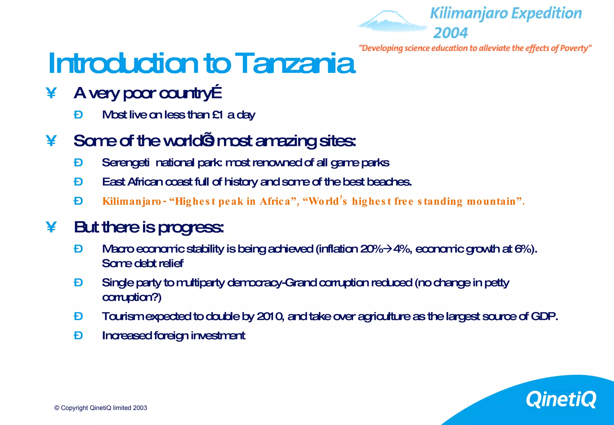 Introduction to Tanzania A very poor country… Most live on less than £1 a day Some of the world’s most amazing sites: Serengeti  national park: most renowned of all game parks East African coast full of history and some of the best beaches. Kilimanjaro- “Highest peak in Africa”, “World’s highest free standing mountain”. But there is progress: Macro economic stability is being achieved (inflation 20%  4%, economic growth at 6%). Some debt relief Single party to multiparty democracy-Grand corruption reduced (no change in petty corruption?) Tourism expected to double by 2010, and take over agriculture as the largest source of GDP. Increased foreign investment 