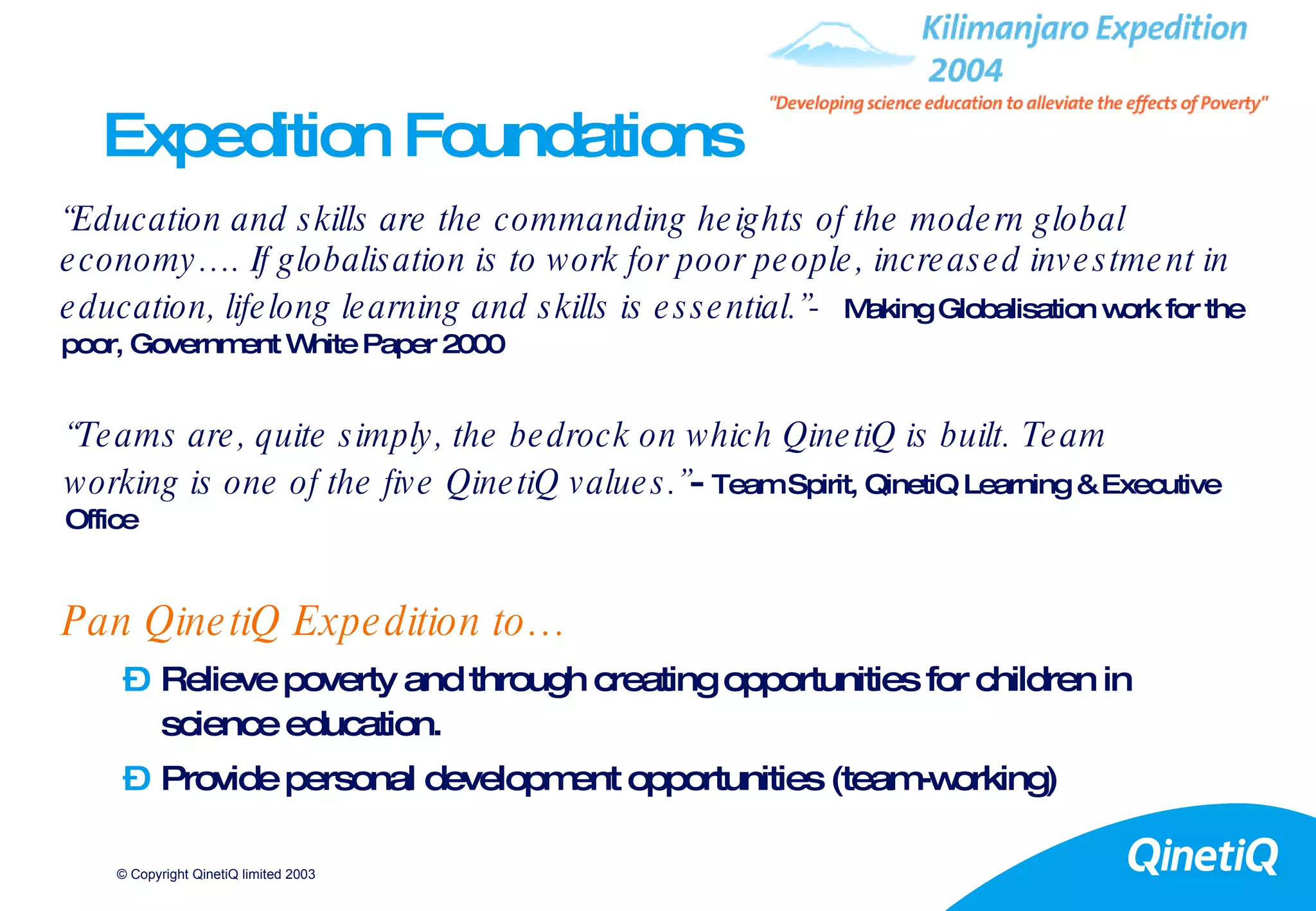 Expedition Foundations Pan QinetiQ Expedition to… Relieve poverty and through creating opportunities for children in science education. Provide personal development opportunities (team-working) “ Education and skills are the commanding heights of the modern global economy…. If globalisation is to work for poor people, increased investment in education, lifelong learning and skills is essential.”-   Making Globalisation work for the poor, Government White Paper 2000 “ Teams are, quite simply, the bedrock on which QinetiQ is built. Team working is one of the five QinetiQ values.” -   Team Spirit, QinetiQ Learning & Executive Office 