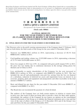 1
Hong Kong Exchanges and Clearing Limited and The Stock Exchange of Hong Kong Limited take no responsibility for
the contents of this announcement, make no representation as to its accuracy or completeness and expressly disclaim
any liability whatsoever for any loss howsoever arising from or in reliance upon the whole or any part of the contents
of this announcement.
中 國 秦 發 集 團 有 限 公 司
CHiNA qiNFA GROUP LiMiTED
(Incorporated in the Cayman Islands with limited liability)
(Stock code: 00866)
(i) FINAL RESULTS
FOR THE YEAR ENDED 31 DECEMBER 2014
(II) CLARIFICATION IN RESPECT OF FINAL RESULTS FOR
THE YEAR ENDED 31 DECEMBER 2013
(I)  Final Results for the Year ended 31 December 2014
The Directors refer to the profit warning announcement of the Company dated 17 February 2015
and set forth below the final results of the Group for the year ended 31 December 2014:
•	 Turnover was RMB6,488.3 million in 2014, representing a decrease of 40.1% from
RMB10,830.1 million in 2013.
•	 Coal handling and trading volume was 15,935,000 tonnes in 2014, representing a decrease
of 33.7% from 24,034,000 tonnes in 2013.
•	 Gross loss margin in 2014 was 2.9%. As compared with gross profit margin 9.8% in 2013,
the gross loss was mainly due to continuous decreases in the average selling prices for
thermal coal in China in 2014.
•	 Loss attributable to equity shareholders of the Company for the year increased to
RMB1,183.4 million in 2014, as compared with RMB247.8 million in 2013. The loss
included the one-off and predominately non-cash loss arising from the loss on disposal
of a subsidiary, reduction of deferred tax assets and impairment losses on interest in an
associate, property, plant and equipment and prepayments and other receivables in the total
amount of RMB372.7 million.
•	 Basic and diluted loss per share for the year ended 31 December 2014 were RMB0.57, as
compared with RMB0.12 in 2013.
•	 The Board does not recommend the payment of a final dividend.
•	 The auditors of the Company have set forth certain matters in relation to certain items
in prior year, that result in them not being able to provide a basis for their audit opinion.
Accordingly, the auditors of the Company do not express an opinion on the consolidated
financial statements of the Group as to whether the financial statements give a true and fair
view of the state of affairs of the Group as of 31 December 2014 and of the Group’s loss
and cash flows for the year ended 31 December 2014.
 