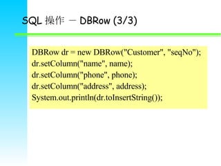 SQL   DBRow (3/3) DBRow dr = new DBRow(&quot;Customer&quot;, &quot;seqNo&quot;); dr.setColumn(&quot;name&quot;, name); dr.setColumn(&quot;phone&quot;, phone); dr.setColumn(&quot;address&quot;, address); System.out.println(dr.toInsertString()); 