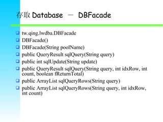 ȡ Database    DBFacade tw.qing.lwdba.DBFacade DBFacade() DBFacade(String poolName) public QueryResult sqlQuery(String query) public int sqlUpdate(String update) public QueryResult sqlQuery(String query, int idxRow, int count, boolean fReturnTotal) public ArrayList sqlQueryRows(String query) public ArrayList sqlQueryRows(String query, int idxRow, int count) 