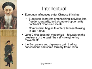 Intellectual
   European influences enter Chinese thinking
     − European liberalism emphasizing individualism,
       freedom, equality, and economic opportunity
       contradict Confucian ideals
     − Communism begins to enter Chinese thinking
       in late 1800s
   Qing China does not modernize – focuses on the
    greatness of the past “the self strengthening
    movement”
   the Europeans and Japanese gain trading
    concessions and some territory from China




                Qing 1644-1910
 