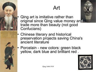 Art
   Qing art is imitative rather than
    original since Qing value money and
    trade more than beauty (not good
    Confucians)
   Chinese literary and historical
    preservation projects saving China's
    ancient literature
   Porcelain - new colors: green black
    yellow, dark blue and brilliant red .


                 Qing 1644-1910
 