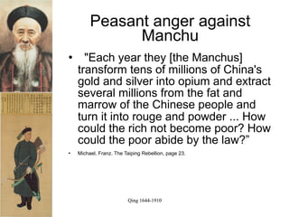 Peasant anger against
               Manchu
     "Each year they [the Manchus]
    transform tens of millions of China's
    gold and silver into opium and extract
    several millions from the fat and
    marrow of the Chinese people and
    turn it into rouge and powder ... How
    could the rich not become poor? How
    could the poor abide by the law?”
   Michael, Franz. The Taiping Rebellion, page 23.




                         Qing 1644-1910
 