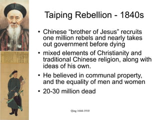 Taiping Rebellion - 1840s
   Chinese “brother of Jesus” recruits
    one million rebels and nearly takes
    out government before dying
   mixed elements of Christianity and
    traditional Chinese religion, along with
    ideas of his own.
   He believed in communal property,
    and the equality of men and women
   20-30 million dead

              Qing 1644-1910
 