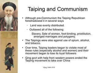 Taiping and Communism
   Although pre-Communism the Taiping Republican
    foreshadowed it in several ways
     −   Land was evenly distributed.
     −   Outlawed all of the following:
         Slavery, Sale of women, foot-binding, prostitution,
           arranged marriages and polygamy.
   The Taipings were also against use of opium, alcohol,
    and tobacco.
   Over time, Taiping leaders began to violate most of
    these rules (especially alcohol and women) and their
    movement began to lose its loyal followers
   Qing govt with help from western powers ended the
    Taiping movement to take over China

                     Qing 1644-1910
 