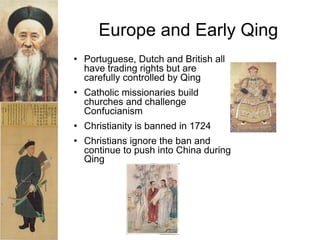 Europe and Early Qing
   Portuguese, Dutch and British all
    have trading rights but are
    carefully controlled by Qing
   Catholic missionaries build
    churches and challenge
    Confucianism
   Christianity is banned in 1724
   Christians ignore the ban and
    continue to push into China during
    Qing




                 Qing 1644-1910
 
