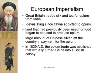 European Imperialism
   Great Britain traded silk and tea for opium
    from India
    devastating since China addicted to opium
   land that had previously been used for food
    began to be used to produce opium.
   large amount of Chinese silver left the
    country in payment for the opium.
   in 1839 A.D. the opium trade was abolished.
    that virtually turned China into a British
    colony.


               Qing 1644-1910
 
