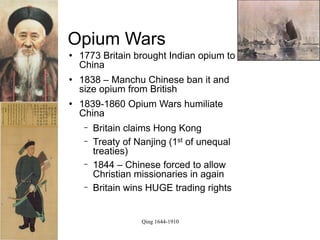 Opium Wars
   1773 Britain brought Indian opium to
    China
   1838 – Manchu Chinese ban it and
    size opium from British
   1839-1860 Opium Wars humiliate
    China
     −   Britain claims Hong Kong
     −   Treaty of Nanjing (1st of unequal
         treaties)
     −   1844 – Chinese forced to allow
         Christian missionaries in again
     −   Britain wins HUGE trading rights


                    Qing 1644-1910
 