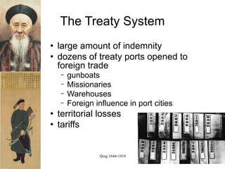 The Treaty System
   large amount of indemnity
   dozens of treaty ports opened to
    foreign trade
    −   gunboats
    −   Missionaries
    −   Warehouses
    −   Foreign influence in port cities
   territorial losses
   tariffs


                 Qing 1644-1910
 