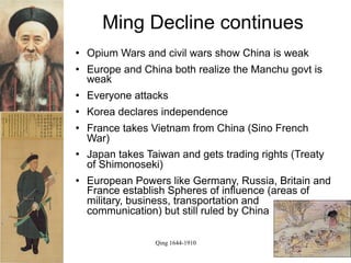 Ming Decline continues
   Opium Wars and civil wars show China is weak
   Europe and China both realize the Manchu govt is
    weak
   Everyone attacks
   Korea declares independence
   France takes Vietnam from China (Sino French
    War)
   Japan takes Taiwan and gets trading rights (Treaty
    of Shimonoseki)
   European Powers like Germany, Russia, Britain and
    France establish Spheres of influence (areas of
    military, business, transportation and
    communication) but still ruled by China

                  Qing 1644-1910
 