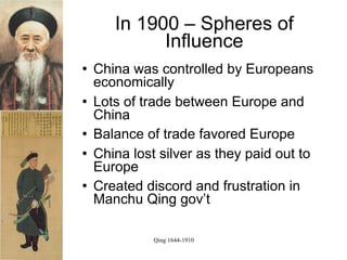 In 1900 – Spheres of
             Influence
   China was controlled by Europeans
    economically
   Lots of trade between Europe and
    China
   Balance of trade favored Europe
   China lost silver as they paid out to
    Europe
   Created discord and frustration in
    Manchu Qing gov’t

              Qing 1644-1910
 