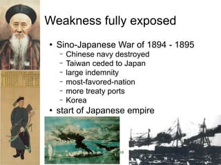 Weakness fully exposed
   Sino-Japanese War of 1894 - 1895
    −   Chinese navy destroyed
    −   Taiwan ceded to Japan
    −   large indemnity
    −   most-favored-nation
    −   more treaty ports
    −   Korea
   start of Japanese empire



                Qing 1644-1910
 