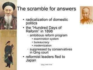The scramble for answers
     radicalization of domestic
      politics
     the “Hundred Days of
      Reform” in 1898
      −   ambitious reform program
              examination system
              bureaucracy
              modernization
      −   suppressed by conservatives
          in Qing court
     reformist leaders fled to
      Japan
                    Qing 1644-1910
 