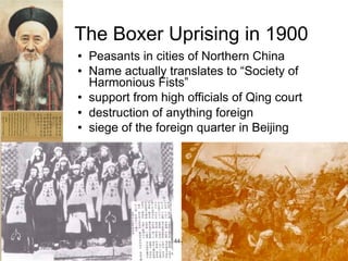 The Boxer Uprising in 1900
   Peasants in cities of Northern China
   Name actually translates to “Society of
    Harmonious Fists”
   support from high officials of Qing court
   destruction of anything foreign
   siege of the foreign quarter in Beijing




                Qing 1644-1910
 