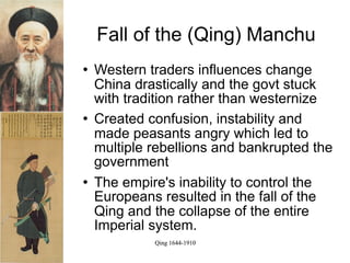 Fall of the (Qing) Manchu
   Western traders influences change
    China drastically and the govt stuck
    with tradition rather than westernize
   Created confusion, instability and
    made peasants angry which led to
    multiple rebellions and bankrupted the
    government
   The empire's inability to control the
    Europeans resulted in the fall of the
    Qing and the collapse of the entire
    Imperial system.
             Qing 1644-1910
 