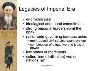 Legacies of Imperial Era
    enormous size
    ideological and moral commitment
    strong personal leadership at the
     apex
    nationwide governing bureaucracies
     −   merit-based civil service exam system
     −   combination of executive and judicial
         power
    low status of merchants
    culturalism (civilization) versus
     nationalism
                Qing 1644-1910
 