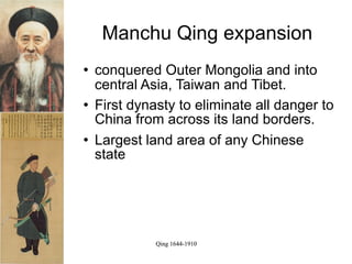 Manchu Qing expansion
   conquered Outer Mongolia and into
    central Asia, Taiwan and Tibet.
   First dynasty to eliminate all danger to
    China from across its land borders.
   Largest land area of any Chinese
    state




              Qing 1644-1910
 