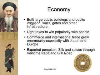 Economy
   Built large public buildings and public
    irrigation, walls, gates and other
    infrastructure.
   Light taxes to win popularity with people
   Commerce and international trade grew
    enormously especially with Japan and
    Europe
   Exported porcelain, Silk and spices through
    maritime trade and Silk Road



               Qing 1644-1910
 