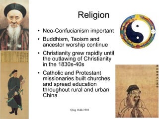 Religion
   Neo-Confucianism important
   Buddhism, Taoism and
    ancestor worship continue
   Christianity grew rapidly until
    the outlawing of Christianity
    in the 1830s-40s
   Catholic and Protestant
    missionaries built churches
    and spread education
    throughout rural and urban
    China

               Qing 1644-1910
 