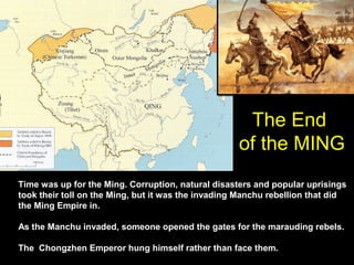 The End
                                                    of the MING
Time was up for the Ming. Corruption, natural disasters and popular uprisings
took their toll on the Ming, but it was the invading Manchu rebellion that did
the Ming Empire in.

As the Manchu invaded, someone opened the gates for the marauding rebels.

The Chongzhen Emperor hung himself rather than face them.
 