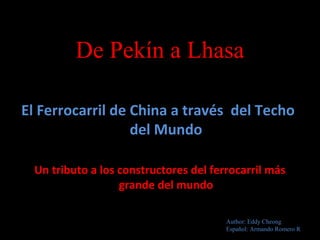 De Pekín a Lhasa
El Ferrocarril de China a través del Techo
del Mundo
Un tributo a los constructores del ferrocarril más
grande del mundo
Author: Eddy Cheong
Español: Armando Romero R
 