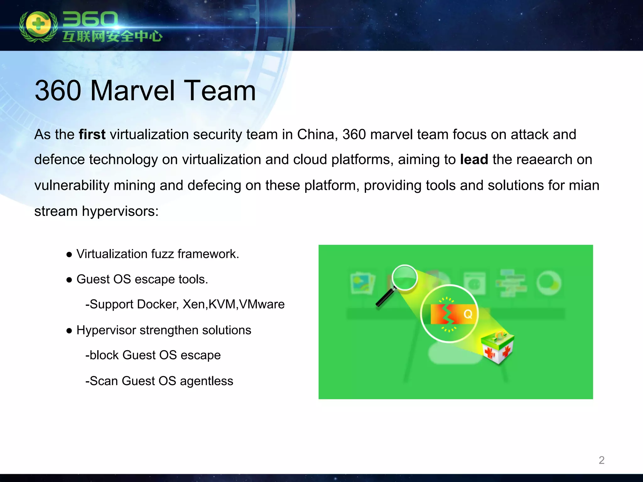 2
360 Marvel Team
As the first virtualization security team in China, 360 marvel team focus on attack and
defence technology on virtualization and cloud platforms, aiming to lead the reaearch on
vulnerability mining and defecing on these platform, providing tools and solutions for mian
stream hypervisors:
● Virtualization fuzz framework.
● Guest OS escape tools.
-Support Docker, Xen,KVM,VMware
● Hypervisor strengthen solutions
-block Guest OS escape
-Scan Guest OS agentless
 