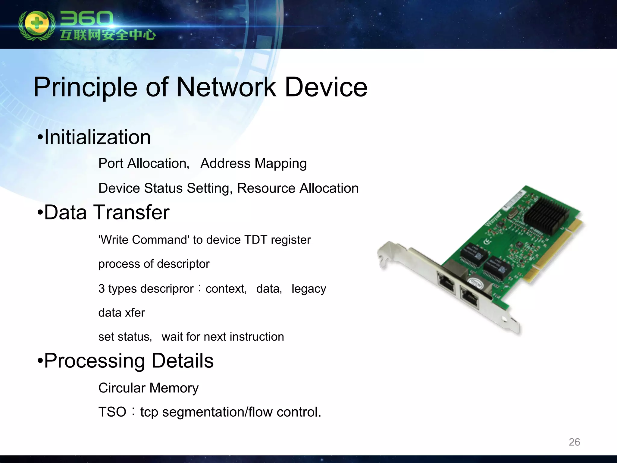 26
• Initialization
Port Allocation，Address Mapping
Device Status Setting, Resource Allocation
• Data Transfer
'Write Command' to device TDT register
process of descriptor
3 types descripror：context，data，legacy
data xfer
set status，wait for next instruction
• Processing Details
Circular Memory
TSO：tcp segmentation/flow control.
Principle of Network Device
 